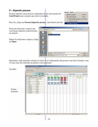 5 – Importar pessoa
Permite importar outras pessoas cadastradas de um outro projeto do
GanttProject para o projeto que estiver em edição.
Para isto, clique em Pessoas-Importar pessoa.... Será aberta esta tela:
Nesta tela selecione o arquivo que
você deseja importar as pessoas para
seu projeto.
Depois de selecionar o arquivo, clique
em Open
Importante: serão inseridos somente os nomes e as configurações das pessoas, mas não as funções, uma
vez que estas são referentes ao projeto e não as pessoas.
Exemplo:
54
Nomes
inseridos
 