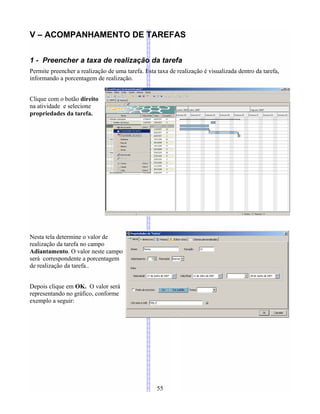 V – ACOMPANHAMENTO DE TAREFAS
1 - Preencher a taxa de realização da tarefa
Permite preencher a realização de uma tarefa. Esta taxa de realização é visualizada dentro da tarefa,
informando a porcentagem de realização.
Clique com o botão direito
na atividade e selecione
propriedades da tarefa.
Nesta tela determine o valor de
realização da tarefa no campo
Adiantamento. O valor neste campo
será correspondente a porcentagem
de realização da tarefa..
Depois clique em OK. O valor será
representando no gráfico, conforme
exemplo a seguir:
55
 