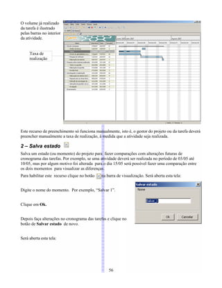 O volume já realizado
da tarefa é ilustrado
pelas barras no interior
da atividade.
Este recurso de preenchimento só funciona manualmente, isto é, o gestor do projeto ou da tarefa deverá
preencher manualmente a taxa de realização, à medida que a atividade seja realizada.
2 – Salva estado
Salva um estado (ou momento) do projeto para fazer comparações com alterações futuras de
cronograma das tarefas. Por exemplo, se uma atividade deverá ser realizada no período de 03/05 até
10/05, mas por algum motivo foi alterada para o dia 15/05 será possível fazer uma comparação entre
os dois momentos para visualizar as diferenças.
Para habilitar este recurso clique no botão na barra de visualização. Será aberta esta tela:
Digite o nome do momento. Por exemplo, “Salvar 1”.
Clique em Ok.
Depois faça alterações no cronograma das tarefas e clique no
botão de Salvar estado de novo.
Será aberta esta tela:
56
Taxa de
realização
 
