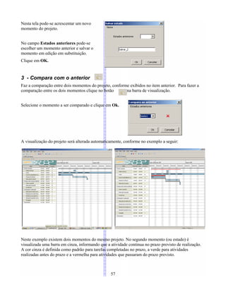 Nesta tela pode-se acrescentar um novo
momento do projeto.
No campo Estados anteriores pode-se
escolher um momento anterior e salvar o
momento em edição em substituição.
Clique em OK.
3 - Compara com o anterior
Faz a comparação entre dois momentos do projeto, conforme exibidos no item anterior. Para fazer a
comparação entre os dois momentos clique no botão na barra de visualização.
Selecione o momento a ser comparado e clique em Ok.
A visualização do projeto será alterada automaticamente, conforme no exemplo a seguir:
Neste exemplo existem dois momentos do mesmo projeto. No segundo momento (ou estado) é
visualizada uma barra em cinza, informando que a atividade continua no prazo previsto de realização.
A cor cinza é definida como padrão para tarefas completadas no prazo, a verde para atividades
realizadas antes do prazo e a vermelha para atividades que passaram do prazo previsto.
57
 