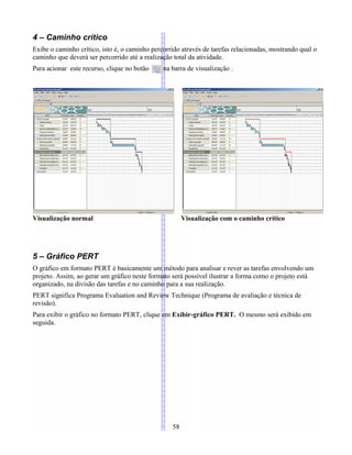 4 – Caminho crítico
Exibe o caminho crítico, isto é, o caminho percorrido através de tarefas relacionadas, mostrando qual o
caminho que deverá ser percorrido até a realização total da atividade.
Para acionar este recurso, clique no botão na barra de visualização .
Visualização normal Visualização com o caminho crítico
5 – Gráfico PERT
O gráfico em formato PERT é basicamente um método para analisar e rever as tarefas envolvendo um
projeto. Assim, ao gerar um gráfico neste formato será possível ilustrar a forma como o projeto está
organizado, na divisão das tarefas e no caminho para a sua realização.
PERT significa Programa Evaluation and Review Technique (Programa de avaliação e técnica de
revisão).
Para exibir o gráfico no formato PERT, clique em Exibir-gráfico PERT. O mesmo será exibido em
seguida.
58
 