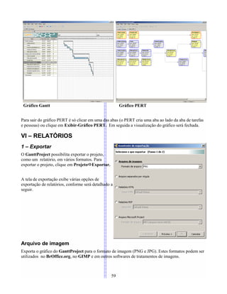 Gráfico Gantt Gráfico PERT
Para sair do gráfico PERT é só clicar em uma das abas (o PERT cria uma aba ao lado da aba de tarefas
e pessoas) ou clique em Exibir-Gráfico PERT. Em seguida a visualização do gráfico será fechada.
VI – RELATÓRIOS
1 – Exportar
O GanttProject possibilita exportar o projeto,
como um relatório, em vários formatos. Para
exportar o projeto, clique em ProjetoExportar.
A tela de exportação exibe várias opções de
exportação de relatórios, conforme será detalhado a
seguir.
Arquivo de imagem
Exporta o gráfico do GanttProject para o formato de imagem (PNG e JPG). Estes formatos podem ser
utilizados no BrOffice.org, no GIMP e em outros softwares de tratamentos de imagens.
59
 
