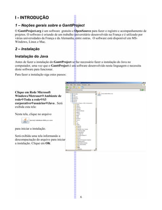 I - INTRODUÇÃO
1 – Noções gerais sobre o GanttProject
O GanttProject.org é um software gratuito e OpenSource para fazer o registro e acompanhamento de
projetos. O software é oriundo de um trabalho universitário desenvolvido na França e é utilizado por
várias universidades da França e da Alemanha, entre outras. O software está disponível em MS-
Windows, Linux e Mac.
2 – Instalação
Instalação do Java
Antes de fazer a instalação do GanttProject se faz necessário fazer a instalação do Java no
computador, uma vez que o GanttProject é um software desenvolvido nesta linguagem e necessita
deste software para funcionar.
Para fazer a instalação siga estes passos:
Clique em Rede Microsoft
Windows/MetronetAmbiente de
redeToda a redeS3
corporativousuáriosJava . Será
exibida esta tela:
Nesta tela, clique no arquivo
para iniciar a instalação.
Será exibida uma tela informando a
descompactação do arquivo para iniciar
a instalação. Clique em OK
6
 