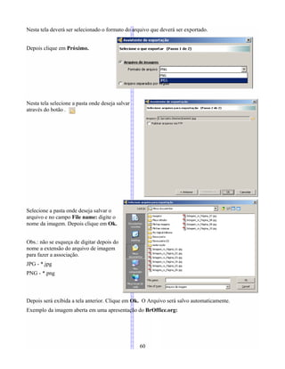 Nesta tela deverá ser selecionado o formato do arquivo que deverá ser exportado.
Depois clique em Próximo.
Nesta tela selecione a pasta onde deseja salvar
através do botão .
Selecione a pasta onde deseja salvar o
arquivo e no campo File name: digite o
nome da imagem. Depois clique em Ok.
Obs.: não se esqueça de digitar depois do
nome a extensão do arquivo de imagem
para fazer a associação.
JPG - *.jpg
PNG - *.png
Depois será exibida a tela anterior. Clique em Ok. O Arquivo será salvo automaticamente.
Exemplo da imagem aberta em uma apresentação do BrOffice.org:
60
 