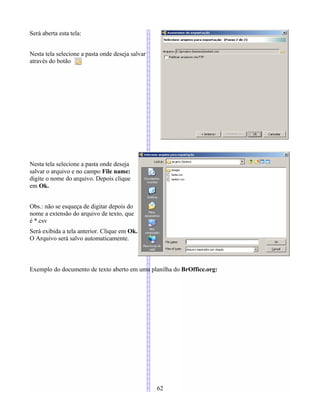 Será aberta esta tela:
Nesta tela selecione a pasta onde deseja salvar
através do botão
Nesta tela selecione a pasta onde deseja
salvar o arquivo e no campo File name:
digite o nome do arquivo. Depois clique
em Ok.
Obs.: não se esqueça de digitar depois do
nome a extensão do arquivo de texto, que
é *.csv
Será exibida a tela anterior. Clique em Ok.
O Arquivo será salvo automaticamente.
Exemplo do documento de texto aberto em uma planilha do BrOffice.org:
62
 