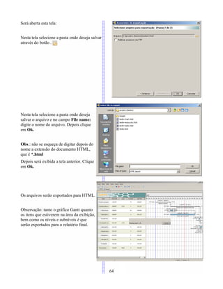 Será aberta esta tela:
Nesta tela selecione a pasta onde deseja salvar
através do botão .
Nesta tela selecione a pasta onde deseja
salvar o arquivo e no campo File name:
digite o nome do arquivo. Depois clique
em Ok.
Obs.: não se esqueça de digitar depois do
nome a extensão do documento HTML,
que é *.html
Depois será exibida a tela anterior. Clique
em Ok.
Os arquivos serão exportados para HTML.
Observação: tanto o gráfico Gantt quanto
os itens que estiverem na área da exibição,
bem como os níveis e subníveis é que
serão exportados para o relatório final.
64
 