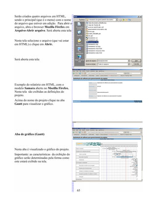 Serão criados quatro arquivos em HTML,
sendo o principal (que é o menu) com o nome
do arquivo que estiver em edição. Para abrir o
arquivo, abra o browser Mozilla Firefox em
Arquivo-Abrir arquivo. Será aberta esta tela:
Nesta tela selecione o arquivo (que vai estar
em HTML) e clique em Abrir.
Será aberta esta tela:
Exemplo do relatório em HTML, com o
modelo Samara aberto no Mozilla Firefox.
Nesta tela são exibidas as definições do
projeto.
Acima do nome do projeto clique na aba
Gantt para visualizar o gráfico.
Aba de gráfico (Gantt)
Nesta aba é visualizado o gráfico do projeto.
Importante: as características da exibição do
gráfico serão determinadas pela forma como
este estará exibido na tela.
65
 