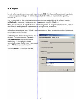 PDF Report
Permite salvar o projeto como um relatório em formato PDF. Este é um dos formatos mais importantes
e conhecidos para a divulgação de informações, exibição de relatórios, documentação, apostilas,
manuais, etc.
Este formato pode ser aberto em qualquer equipamento, através da utilização do software gratuito
Adobe Reader que possui versões tanto para Linux quanto para MS-Windows.
Outra grande vantagem da exportação neste formato é a garantia da integridade do documento, uma vez
que o formato PDF é protegido e mais seguro na divulgação das informações.
Além disso, na exportação para PDF são visualizados todos os dados incluídos no projeto (cronograma,
gráficos, pessoas, tarefas, etc).
Existem algumas formas de exportação, mas as
melhores e recomendadas são a Samara e a
Samara Landscape. Estas duas formas
possibilitam a exportação de campos
customizados, o que facilita muito a exportação
para o PDF de campos customizados.
Selecione Samara e clique em Próximo.
67
 