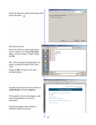 Nesta tela selecione a pasta onde deseja salvar
através do botão .
Será aberta esta tela:
Nesta tela selecione a pasta onde deseja
salvar o arquivo e no campo File name:
digite o nome do arquivo. Depois clique
em Ok.
Obs.: não se esqueça de digitar depois do
nome a extensão do arquivo PDF, que é
*.pdf
Clique em Ok. O arquivo será salvo
automaticamente.
Exemplo do documento de texto aberto no
Adobe Reader. (formato Samara)
O documento será em cinco páginas, cada
uma correspondente a um item de
exportação.
Na primeira página serão exibidas as
definições básicas do projeto
68
 