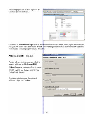 Na quinta página será exibido o gráfico de
Gantt das pessoas da tarefa.
O formato de Samara landscape exibe as mesmas funcionalidades, porém com a página definida como
paisagem. Os outros tipos de formato, default e landscape geram relatórios em formato PDF de forma
customizada, com campos previamente definidos.
Arquivo do MS – Project
Permite salvar o projeto como um relatório
para ser utilizado no Ms-Project 2003.
O GanttProject.org salva em dois formatos :
O MPX (ASCII text file) e o MSPDI (Ms
Project XML format).
Depois de selecionar qual formato será
utilizado, clique em Próximo.
70
 