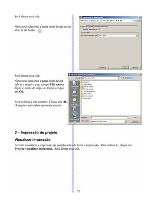 Será aberta esta tela:
Nesta tela selecione a pasta onde deseja salvar
através do botão .
Será aberta esta tela:
Nesta tela selecione a pasta onde deseja
salvar o arquivo e no campo File name:
digite o nome do arquivo. Depois clique
em Ok.
Será exibida a tela anterior. Clique em Ok.
O arquivo será salvo automaticamente.
2 – Impressão do projeto
Visualizar impressão
Permite visualizar a impressão do projeto antes de fazer a impressão. Para utilizá-lo, clique em
Projeto-visualizar impressão. Será aberta esta tela:
71
 
