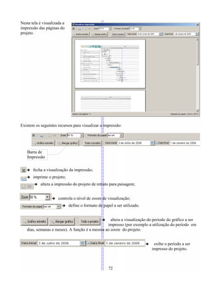 Nesta tela é visualizada a
impressão das páginas do
projeto.
Existem os seguintes recursos para visualizar a impressão:
➔ fecha a visualização da impressão;
➔ imprime o projeto;
➔ altera a impressão do projeto de retrato para paisagem;
➔ controla o nível de zoom de visualização;
➔ define o formato de papel a ser utilizado.
➔ altera a visualização do período do gráfico a ser
impresso (por exemplo a utilização do período em
dias, semanas e meses). A função é a mesma ao zoom do projeto.
➔ exibe o período a ser
impresso do projeto.
72
Barra de
Impressão
 