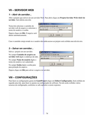 VII – SERVIDOR WEB
1 – Abrir de servidor...
Abre o projeto que estiver em um servidor Web. Para abrir clique em Projeto-Servidor Web-Abrir de
servidor. Será aberta esta tela:
Nesta tela selecione o caminho do
servidor web do arquivo e selecione o
nome do usuário e a senha.
Depois clique em OK. O arquivo será
aberto automaticamente.
Caso o caminho esteja errado ou o usuário não tenha acesso ao projeto será exibida uma tela de erro.
2 – Salvar em servidor...
Salva o projeto em um servidor.
No campo Caminho do arquivo no
servidor web digite o endereço da rede.
No campo Nome do usuário digite o
nome do usuário a ser cadastrado.
No campo Senha digite a senha para
para proteção do arquivo.
Depois clique em OK para salvar o arquivo no servidor.
VIII – CONFIGURAÇÕES
Para fazer as configurações gerais do GanttProject clique em Editar-Configurações. Será exibida em
seguida uma tela para fazer os ajustes na configuração do software. Na tela serão exibidos vários
recursos de configuração, conforme os sub-capítulos a serem expostos:
74
 