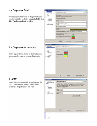 1 – Diagrama Gantt
Altera as características do diagrama Gantt
(conforme já foi exibido) no capítulo II, item
18 – Configuração do gráfico
2 – Diagrama de pessoas
Exibe e possibilita alterar as definições das
cores padrões para as pessoas do projeto.
3 - FTP
Nesta tela deve-se definir os parâmetros da
URL, subdiretório, nome e senha para a
utilização da publicação em web.
75
 