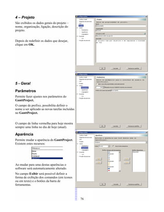 4 – Projeto
São exibidos os dados gerais do projeto –
nome, organização, ligação, descrição do
projeto.
Depois de redefinir os dados que desejar,
clique em OK.
5 - Geral
Parâmetros
Permite fazer ajustes nos parâmetros do
GanttProject.
O campo de prefixo, possibilita definir o
nome a ser aplicado as novas tarefas incluídas
no GanttProject.
O campo de linha vermelha para hoje mostra
sempre uma linha no dia de hoje (atual).
Aparência
Permite mudar a aparência do GanttProject.
Existem estes recursos:
Ao mudar para uma destas aparências o
software será automaticamente alterado.
No campo Exibir será possível definir a
forma de exibição dos comandos (em ícones
ou em texto) e o botões da barra de
ferramentas.
76
 
