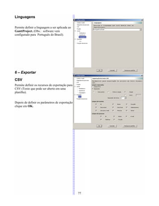 Linguagens
Permite definir a linguagem a ser aplicada ao
GanttProject. (Obs.: software vem
configurado para Português do Brasil).
6 – Exportar
CSV
Permite definir os recursos de exportação para
CSV (Texto que pode ser aberto em uma
planilha).
Depois de definir os parâmetros de exportação
clique em OK.
77
 