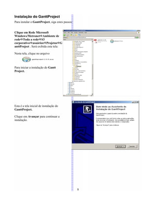Instalação do GanttProject
Para instalar o GanttProject, siga estes passos:
Clique em Rede Microsoft
Windows/MetronetAmbiente de
redeToda a redeS3
corporativousuáriosProjetosG
anttProject . Será exibida esta tela:
Nesta tela, clique no arquivo
Para iniciar a instalação do Gantt
Project.
Esta é a tela inicial de instalação do
GanttProject.
Clique em Avançar para continuar a
instalação.
8
 