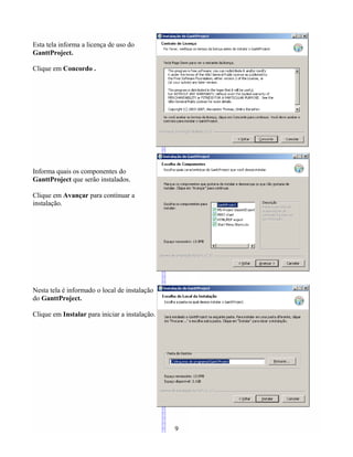 Esta tela informa a licença de uso do
GanttProject.
Clique em Concordo .
Informa quais os componentes do
GanttProject que serão instalados.
Clique em Avançar para continuar a
instalação.
Nesta tela é informado o local de instalação
do GanttProject.
Clique em Instalar para iniciar a instalação.
9
 