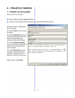 II – PROJETO E TAREFAS
1 – Criando um novo projeto
Para criar um novo projeto:
clique na Barra de Menu ArquivoÖNovo;
ou clique no ícone na Barra de Funções. Em seguida será aberta esta tela:
Nesta tela é feita a configuração
do novo projeto.
No campo Nome escreva o nome
do projeto.
No campo Organização escreva o
nome da organização a qual esta
projeto está vinculado (por
exemplo, Metrô de São Paulo).
No campo Ligação de página
escreva a qual link da Internet (ou
Intranet) que este projeto pode
estar vinculado.
No campo Descrição faça uma
descrição resumida do projeto,
expondo os dados básicos e as
formas de atuação, recursos etc.
Depois clique em Próximo.
11
 