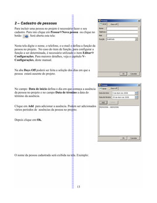 2 – Cadastro de pessoas
Para incluir uma pessoa no projeto é necessário fazer o seu
cadastro. Para isto clique em PessoaÖNova pessoa ou clique no
botão . Será aberta esta tela:
Nesta tela digite o nome, o telefone, o e-mail e defina a função da
pessoa no projeto. No caso do item de função, para configurar a
função a ser determinada, é necessário utilizado o item EditarÖ
Configurações. Para maiores detalhes, veja o capítulo V-
Configurações, deste manual.
Na aba Days Off poderá ser feita a seleção dos dias em que a
pessoa estará ausente do projeto.
No campo Data de início defina o dia em que começa a ausência
da pessoa no projeto e no campo Data de término a data do
término da ausência.
Clique em Add para adicionar a ausência. Podem ser adicionados
vários períodos de ausências da pessoa no projeto.
Depois clique em Ok.
O nome da pessoa cadastrada será exibida na tela. Exemplo:
13
 