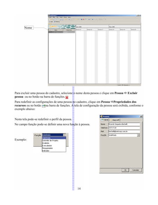 Para excluir uma pessoa do cadastro, selecione o nome desta pessoa e clique em Pessoa Ö Excluir
pessoa ou no botão na barra de funções.
Para redefinir as configurações de uma pessoa no cadastro, clique em Pessoa ÖPropriedades dos
recursos ou no botão na barra de funções. A tela de configuração da pessoa será exibida, conforme o
exemplo abaixo:
Nesta tela pode-se redefinir o perfil da pessoa.
No campo função pode-se definir uma nova função à pessoa.
Exemplo:
14
Nome
 