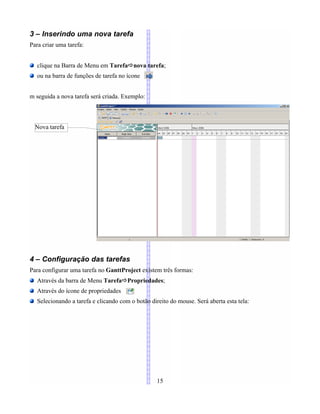 3 – Inserindo uma nova tarefa
Para criar uma tarefa:
clique na Barra de Menu em TarefaÖnova tarefa;
ou na barra de funções de tarefa no ícone
m seguida a nova tarefa será criada. Exemplo:
4 – Configuração das tarefas
Para configurar uma tarefa no GanttProject existem três formas:
Através da barra de Menu TarefaÖPropriedades;
Através do ícone de propriedades
Selecionando a tarefa e clicando com o botão direito do mouse. Será aberta esta tela:
15
Nova tarefa
 