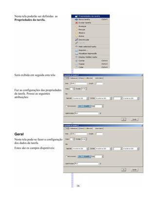 Nesta tela poderão ser definidas as
Propriedades da tarefa.
Será exibida em seguida esta tela:
Faz as configurações das propriedades
da tarefa. Possui as seguintes
atribuições:
Geral
Nesta tela pode-se fazer a configuração
dos dados da tarefa.
Estes são os campos disponíveis:
16
 