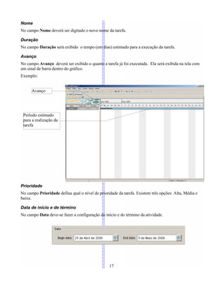Nome
No campo Nome deverá ser digitado o novo nome da tarefa.
Duração
No campo Duração será exibido o tempo (em dias) estimado para a execução da tarefa.
Avanço
No campo Avanço deverá ser exibido o quanto a tarefa já foi executada. Ela será exibida na tela com
um sinal de barra dentro do gráfico.
Exemplo:
Prioridade
No campo Prioridade defina qual o nível de prioridade da tarefa. Existem três opções: Alta, Média e
baixa.
Data de início e de término
No campo Data deve-se fazer a configuração do início e do término da atividade.
17
Avanço
Período estimado
para a realização da
tarefa
 