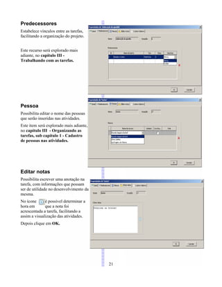 Predecessores
Estabelece vínculos entre as tarefas,
facilitando a organização do projeto.
Este recurso será explorado mais
adiante, no capítulo III -
Trabalhando com as tarefas.
Pessoa
Possibilita editar o nome das pessoas
que serão inseridas nas atividades.
Este item será explorado mais adiante,
no capítulo III - Organizando as
tarefas, sub capítulo 1 - Cadastro
de pessoas nas atividades.
Editar notas
Possibilita escrever uma anotação na
tarefa, com informações que possam
ser de utilidade no desenvolvimento da
mesma.
No ícone é possível determinar a
hora em que a nota foi
acrescentada a tarefa, facilitando a
assim a visualização das atividades.
Depois clique em OK.
21
 