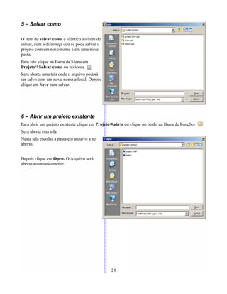 5 – Salvar como
O item de salvar como é idêntico ao item de
salvar, com a diferença que se pode salvar o
projeto com um novo nome e em uma nova
pasta.
Para isto clique na Barra de Menu em
ProjetoÖSalvar como ou no ícone
Será aberta uma tela onde o arquivo poderá
ser salvo com um novo nome e local. Depois
clique em Save para salvar.
6 – Abrir um projeto existente
Para abrir um projeto existente clique em ProjetoÖabrir ou clique no botão na Barra de Funções
Será aberta esta tela:
Nesta tela escolha a pasta e o arquivo a ser
aberto.
Depois clique em Open. O Arquivo será
aberto automaticamente.
24
 