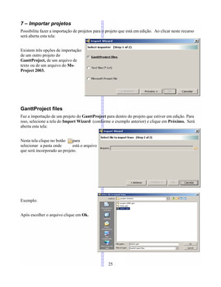 7 – Importar projetos
Possibilita fazer a importação de projetos para o projeto que está em edição. Ao clicar neste recurso
será aberta esta tela:
Existem três opções de importação:
de um outro projeto do
GanttProject, de um arquivo de
texto ou de um arquivo do Ms-
Project 2003.
GanttProject files
Faz a importação de um projeto do GanttProject para dentro do projeto que estiver em edição. Para
isso, selecione a tela do Import Wizard (conforme o exemplo anterior) e clique em Próximo. Será
aberta esta tela:
Nesta tela clique no botão para
selecionar a pasta onde está o arquivo
que será incorporado ao projeto.
Exemplo:
Após escolher o arquivo clique em Ok.
25
 