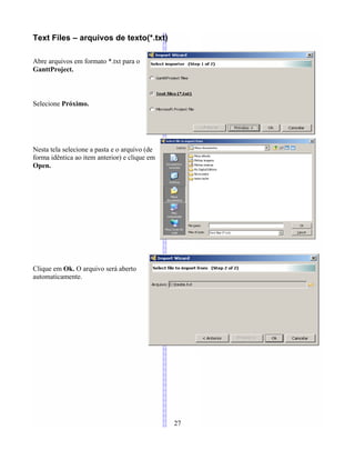 Text Files – arquivos de texto(*.txt)
Abre arquivos em formato *.txt para o
GanttProject.
Selecione Próximo.
Nesta tela selecione a pasta e o arquivo (de
forma idêntica ao item anterior) e clique em
Open.
Clique em Ok. O arquivo será aberto
automaticamente.
27
 