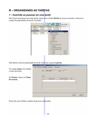 III – ORGANIZANDO AS TAREFAS
1 – Inserindo as pessoas em uma tarefa
Para inserir uma pessoa em uma tarefa, clique com o botão direito do mouse na tarefa e selecione o
campo de propriedades da tarefa. Exemplo:
Será aberta a tela de propriedade da tarefa. Selecione a guia de pessoa.
No campo nome será exibido
o nome da tarefa.
Em Pessoa clique em Nome
do recurso.
Nesta tela será exibida a relação de pessoas cadastradas.
29
 