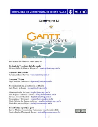 GanttProject 2.0
Este manual foi elaborado com o apoio de:
Gerência de Tecnologia da Informação
Gustavo Celso de Queiroz Mazzariol - gqueiroz@metrosp.com.br
Assistente da Gerência
Vera Lucia Sasso Pereira - vsasso@metrosp.com.br
Assessora Técnica
Olga Massako Yamadera – olgayama@metrosp.com.br
Coordenadoria de Atendimento ao Cliente
Jair Ribeiro de Souza – jrsouza@metrosp.com.br
Hermison Taylor da Silva – htaylor@metrosp.com.br
Luiz Rogério Gomes de Oliveira – luiz@barrosmartins.srv.br
Ricardo Sequeira Bechelli – bechelli@metrosp.com.br
Rosana Sayuri Kishinami – rosana@barrosmartins.srv.br
Sônia Cristina dos Santos Moliterno – smoliterno@metrosp.com.br
Tânia Vasconcelos Teruel – tania@barrosmartins.srv.br
Consultoria e supervisão geral
Barros Martins Consultoria e Treinamento em Informática Ltda
Sandra Regina Marques de Barros - sandra@barrosmartins.srv.br
3
 