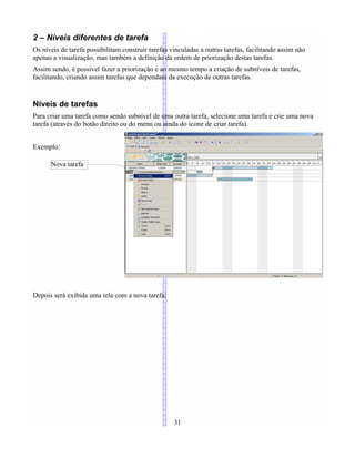 2 – Níveis diferentes de tarefa
Os níveis de tarefa possibilitam construir tarefas vinculadas a outras tarefas, facilitando assim não
apenas a visualização, mas também a definição da ordem de priorização destas tarefas.
Assim sendo, é possível fazer a priorização e ao mesmo tempo a criação de subníveis de tarefas,
facilitando, criando assim tarefas que dependam da execução de outras tarefas.
Níveis de tarefas
Para criar uma tarefa como sendo subnível de uma outra tarefa, selecione uma tarefa e crie uma nova
tarefa (através do botão direito ou do menu ou ainda do ícone de criar tarefa).
Exemplo:
Depois será exibida uma tela com a nova tarefa:
31
Nova tarefa
 