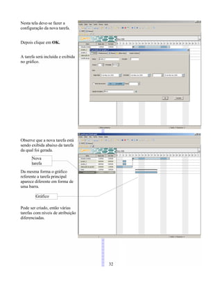Nesta tela deve-se fazer a
configuração da nova tarefa.
Depois clique em OK.
A tarefa será incluída e exibida
no gráfico.
Observe que a nova tarefa está
sendo exibida abaixo da tarefa
da qual foi gerada.
Da mesma forma o gráfico
referente a tarefa principal
aparece diferente em forma de
uma barra.
Pode ser criado, então várias
tarefas com níveis de atribuição
diferenciadas.
32
Gráfico
Nova
tarefa
 