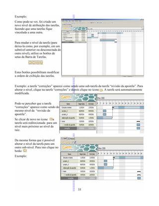Exemplo:
Como pode-se ver, foi criado um
novo nível de atribuição das tarefas,
fazendo que uma tarefas fique
vinculada a uma outra.
Para mudar o nível da tarefa (para
deixa-la como, por exemplo, em um
subnível anterior ou desconectada do
outro nível), utilize os botões de
setas da Barra de Tarefas.
Estes botões possibilitam modificar
a ordem de exibição das tarefas.
Exemplo: a tarefa “correções” aparece como sendo uma sub-tarefa da tarefa “revisão da apostila”. Para
alterar o nível, clique na tarefa “correções” e depois clique no ícone . A tarefa será automaticamente
modificada.
Pode-se perceber que a tarefa
“correções” aparece como sendo do
mesmo nível da “revisão da
apostila”.
Se clicar de novo no ícone a
tarefa será redirecionada para um
nível mais próximo ao nível da
raiz.
Da mesma forma que é possível
alterar o nível da tarefa para um
outro sub-nível. Para isto clique no
botão
Exemplo:
33
 