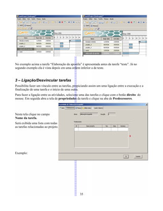 No exemplo acima a tarefa “Elaboração da apostila” é apresentada antes da tarefa “teste”. Já no
segundo exemplo ela é vista depois em uma ordem inferior a de teste.
3 – Ligação/Desvincular tarefas
Possibilita fazer um vínculo entre as tarefas, propiciando assim um uma ligação entre a execução e a
finalização de uma tarefa e o início de uma outra.
Para fazer a ligação entre as atividades, selecione uma das tarefas e clique com o botão direito do
mouse. Em seguida abra a tela de propriedades da tarefa e clique na aba de Predecessores.
Nesta tela clique no campo
Nome da tarefa.
Será exibida uma lista com todas
as tarefas relacionadas ao projeto.
Exemplo:
35
 