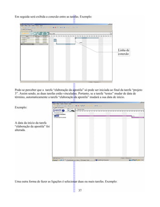 Em seguida será exibida a conexão entre as tarefas. Exemplo:
Pode-se perceber que a tarefa “elaboração da apostila” só pode ser iniciada ao final da tarefa “projeto
3”. Assim sendo, as duas tarefas estão vinculadas. Portanto, se a tarefa “testes” mudar de data de
término, automaticamente a tarefa “elaboração da apostila” mudará a sua data de início.
Exemplo:
A data da início da tarefa
“elaboração da apostila” foi
alterada.
Uma outra forma de fazer as ligações é selecionar duas ou mais tarefas. Exemplo:
37
Linha de
conexão
 