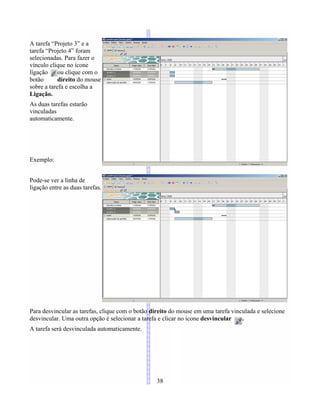 A tarefa “Projeto 3” e a
tarefa “Projeto 4” foram
selecionadas. Para fazer o
vínculo clique no ícone
lígação ou clique com o
botão direito do mouse
sobre a tarefa e escolha a
Ligação.
As duas tarefas estarão
vinculadas
automaticamente.
Exemplo:
Pode-se ver a linha de
ligação entre as duas tarefas.
Para desvincular as tarefas, clique com o botão direito do mouse em uma tarefa vinculada e selecione
desvincular. Uma outra opção é selecionar a tarefa e clicar no ícone desvincular .
A tarefa será desvinculada automaticamente.
38
 