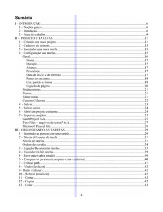 Sumário
I – INTRODUÇÃO....................................................................................................................................6
1 – Noções gerais...................................................................................................................................6
2 – Instalação.........................................................................................................................................6
3 – Área de trabalho..............................................................................................................................9
II – PROJETO E TAREFAS ..................................................................................................................11
1 – Criando um novo projeto ..............................................................................................................11
2 – Cadastro de pessoas.......................................................................................................................13
3 – Inserindo uma nova tarefa.............................................................................................................15
4 – Configuração das tarefas...............................................................................................................15
Geral...............................................................................................................................................16
Nome..........................................................................................................................................17
Duração......................................................................................................................................17
Avanço.......................................................................................................................................17
Prioridade...................................................................................................................................17
Data de início e de término .......................................................................................................17
Ponto de encontro......................................................................................................................19
Cor, padrão e forma ..................................................................................................................19
Ligação de página .....................................................................................................................20
Predecessores..................................................................................................................................21
Pessoa.............................................................................................................................................21
Editar notas.....................................................................................................................................21
Custom Columns ...........................................................................................................................22
4 - Salvar............................................................................................................................................23
5 – Salvar como...................................................................................................................................24
6 – Abrir um projeto existente.............................................................................................................24
7 – Importar projetos...........................................................................................................................25
GanttProject files............................................................................................................................25
Text Files – arquivos de texto(*.txt)...............................................................................................27
Microsoft Project file......................................................................................................................28
III – ORGANIZANDO AS TAREFAS....................................................................................................29
1 – Inserindo as pessoas em uma tarefa ..............................................................................................29
2 – Níveis diferentes de tarefa ............................................................................................................31
Níveis de tarefas.............................................................................................................................31
Ordem das tarefas...........................................................................................................................34
3 – Ligação/Desvincular tarefas..........................................................................................................35
4 – Esconder/exibir tarefas..................................................................................................................39
5 – Save state (salva estado) ...............................................................................................................40
6 - Compare to previous (comparar com o anterior)..........................................................................40
7 – Critical path ..................................................................................................................................41
8 – Undo (desfazer) ...........................................................................................................................42
9 - Redo (refazer) ...............................................................................................................................42
10 – Refresh (atualizar).......................................................................................................................42
11 – Cortar...........................................................................................................................................42
12 – Copiar .........................................................................................................................................42
13 – Colar ...........................................................................................................................................42
4
 