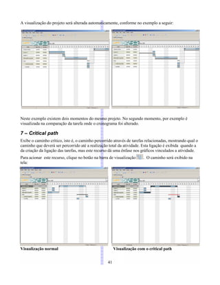 A visualização do projeto será alterada automaticamente, conforme no exemplo a seguir:
Neste exemplo existem dois momentos do mesmo projeto. No segundo momento, por exemplo é
visualizada na comparação da tarefa onde o cronograma foi alterado.
7 – Critical path
Exibe o caminho crítico, isto é, o caminho percorrido através de tarefas relacionadas, mostrando qual o
caminho que deverá ser percorrido até a realização total da atividade. Esta ligação é exibida quando a
da criação da ligação das tarefas, mas este recurso dá uma ênfase nos gráficos vinculados a atividade.
Para acionar este recurso, clique no botão na barra de visualização . O caminho será exibido na
tela:
Visualização normal Visualização com o critical path
41
 