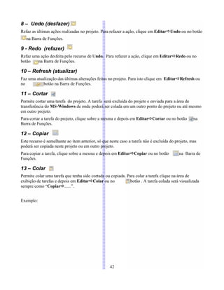 8 – Undo (desfazer)
Refaz as últimas ações realizadas no projeto. Para refazer a ação, clique em EditarÖUndo ou no botão
na Barra de Funções.
9 - Redo (refazer)
Refaz uma ação desfeita pelo recurso de Undo. Para refazer a ação, clique em EditarÖRedo ou no
botão na Barra de Funções.
10 – Refresh (atualizar)
Faz uma atualização das últimas alterações feitas no projeto. Para isto clique em EditarÖRefresh ou
no botão na Barra de Funções.
11 – Cortar
Permite cortar uma tarefa do projeto. A tarefa será excluída do projeto e enviada para a área de
transferência do MS-Windows de onde poderá ser colada em um outro ponto do projeto ou até mesmo
em outro projeto.
Para cortar a tarefa do projeto, clique sobre a mesma e depois em EditarÖCortar ou no botão na
Barra de Funções.
12 – Copiar
Este recurso é semelhante ao item anterior, só que neste caso a tarefa não é excluída do projeto, mas
poderá ser copiada neste projeto ou em outro projeto.
Para copiar a tarefa, clique sobre a mesma e depois em EditarÖCopiar ou no botão na Barra de
Funções.
13 – Colar
Permite colar uma tarefa que tenha sido cortada ou copiada. Para colar a tarefa clique na área de
exibição de tarefas e depois em EditarÖColar ou no botão . A tarefa colada será visualizada
sempre como “CopiarÖ......”.
Exemplo:
42
 