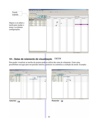 Depois é só editar a
tarefa para mudar o
nome e as demais
configurações.
14 – Setas de rolamento de visualização
Para poder visualizar as tarefas do projeto pode-se utiliza das setas de rolamento. Estas setas
possibilitam navegar para um período anterior, posterior ou centraliza a exibição da tarefa. Exemplo:
Anterior Posterior
43
Tarefa
copiada
 
