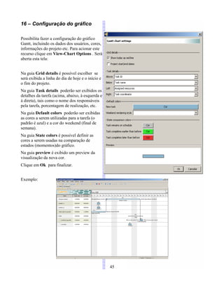 16 – Configuração do gráfico
Possibilita fazer a configuração do gráfico
Gantt, incluindo os dados dos usuários, cores,
informações do projeto etc. Para acionar este
recurso clique em View-Chart Options . Será
aberta esta tela:
Na guia Grid details é possível escolher se
será exibida a linha do dia de hoje e o início e
o fim do projeto.
Na guia Task details poderão ser exibidos os
detalhes da tarefa (acima, abaixo, à esquerda e
à direta), tais como o nome dos responsáveis
pela tarefa, porcentagem de realização, etc.
Na guia Default colors poderão ser exibidas
as cores a serem utilizadas para a tarefa (o
padrão é azul) e a cor do weekend (final de
semana).
Na guia State colors é possível definir as
cores a serem usadas na comparação de
estados (momentos)do gráfico.
Na guia preview é exibido um preview da
visualização da nova cor.
Clique em Ok para finalizar.
Exemplo:
45
 