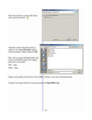 Nesta tela selecione a pasta onde deseja
salvar através do botão
Selecione a pasta onde deseja salvar o
arquivo e no campo File name: digite o
nome da imagem. Depois clique em Ok.
Obs.: não se esqueça de digitar depois do
nome a extensão do arquivo de imagem
para fazer a associação.
JPG - *.jpg
PNG - *.png
Depois será exibida a tela anterior. Clie em Ok. O Arquivo será salvo automaticamente.
Exemplo da imagem aberta em uma apresentação do OpenOffice.org:
47
 