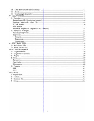 14 – Setas de rolamento de visualização ............................................................................................43
15 – Zoom ..........................................................................................................................................44
16 – Configuração do gráfico..............................................................................................................45
IV – RELATÓRIOS.................................................................................................................................46
1 – Exportar.........................................................................................................................................46
Raster image file (Arquivo de imagem).........................................................................................46
Comma – separeted – values File...................................................................................................48
HTML Report.................................................................................................................................50
PDF Report.....................................................................................................................................52
Microsoft Project File (arquivo do MS – Project)..........................................................................54
2 – Impressão do projeto.....................................................................................................................55
Visualizar impressão.......................................................................................................................55
Impressão........................................................................................................................................56
General.......................................................................................................................................57
Page setup..................................................................................................................................57
Appearance.................................................................................................................................57
V – SERVIDOR WEB.............................................................................................................................58
1 – Abrir de servidor............................................................................................................................58
2 – Salvar em servidor.........................................................................................................................58
VI – CONFIGURAÇÕES........................................................................................................................58
1 – Diagrama Gantt.............................................................................................................................59
2 – Diagrama de recursos....................................................................................................................59
3 – Projeto ......................................................................................................................................59
2 - Geral...............................................................................................................................................60
Parâmetros......................................................................................................................................60
Aparência........................................................................................................................................60
Linguagens......................................................................................................................................60
3 – Exportar.........................................................................................................................................61
FTP.................................................................................................................................................61
CSV................................................................................................................................................61
VII- AJUDA.............................................................................................................................................62
1- Página Web.....................................................................................................................................62
2 – Manual...........................................................................................................................................62
3 – Dicas do dia...................................................................................................................................63
4 – Sobre..............................................................................................................................................63
5
 