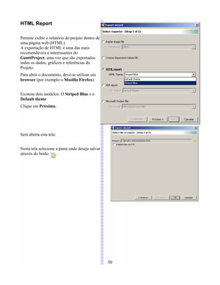 HTML Report
Permite exibir o relatório do projeto dentro de
uma página web (HTML).
A exportação de HTML é uma das mais
recomendáveis e interessantes do
GanttProject, uma vez que são exportados
todos os dados, gráficos e referências do
Projeto.
Para abrir o documento, deve-se utilizar um
browser (por exemplo o Mozilla Firefox).
Existem dois modelos: O Striped Blue e o
Default theme
Clique em Próximo.
Será aberta esta tela:
Nesta tela selecione a pasta onde deseja salvar
através do botão .
50
 