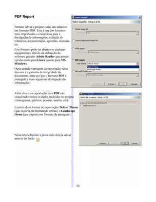 PDF Report
Permite salvar o projeto como um relatório
em formato PDF. Este é um dos formatos
mais importantes e conhecidos para a
divulgação de informações, exibição de
relatórios, documentação, apostilas, manuais,
etc.
Este formato pode ser aberto em qualquer
equipamento, através da utilização do
software gratuito Adobe Reader que possui
versões tanto para Linux quanto para MS-
Windows.
Outra grande vantagem da exportação neste
formato é a garantia da integridade do
documento, uma vez que o formato PDF é
protegido e mais seguro na divulgação das
informações.
Além disso, na exportação para PDF são
visualizados todos os dados incluídos no projeto
(cronograma, gráficos, pessoas, tarefas, etc).
Existem duas formas de exportação: Defaut Theme
(que exporta em formato de retrato) e Landscape
theme (que exporta em formato de paisagem).
Nesta tela selecione a pasta onde deseja salvar
através do botão .
52
 