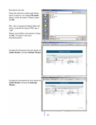 Será aberta esta tela:
Nesta tela selecione a pasta onde deseja
salvar o arquivo e no campo File name:
digite o nome do arquivo. Depois clique
em Ok.
Obs.: não se esqueça de digitar depois do
nome a extensão do arquivo PDF, que é
*.pdf
Depois será exibida a tela anterior. Clique
em Ok. O Arquivo será salvo
automaticamente.
Exemplo do documento de texto aberto no
Adobe Reader. (formato Default Theme)
Exemplo do documento de texto aberto no
Adobe Reader. (formato Landscape
Theme)
53
 